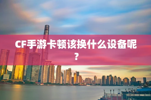 CF手游卡顿该换什么设备呢？